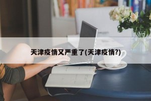 天津疫情又严重了(天津疫情?)