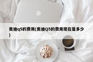 奥迪q5的费用(奥迪Q5的费用现在是多少)