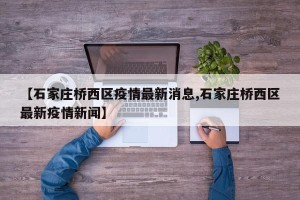 【石家庄桥西区疫情最新消息,石家庄桥西区最新疫情新闻】