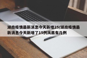 湖南疫情最新消息今天新增25/湖南疫情最新消息今天新增了15例凤凰有几例