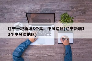 辽宁一地新增8个高、中风险区(辽宁新增13个中风险地区)