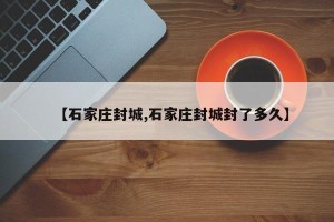 【石家庄封城,石家庄封城封了多久】