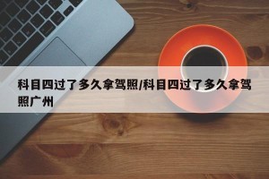 科目四过了多久拿驾照/科目四过了多久拿驾照广州