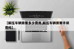 【解压车辆需要多少费用,解压车辆需要手续费吗】