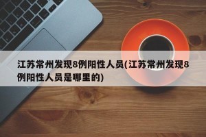 江苏常州发现8例阳性人员(江苏常州发现8例阳性人员是哪里的)