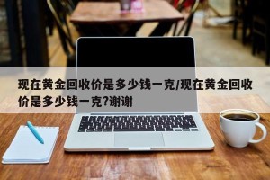 现在黄金回收价是多少钱一克/现在黄金回收价是多少钱一克?谢谢