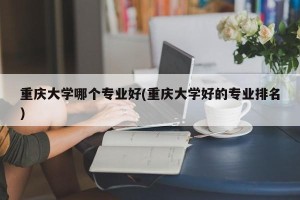 重庆大学哪个专业好(重庆大学好的专业排名)
