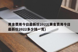 黄金费用今日最新价2022(黄金费用今日最新价2022多少钱一克)