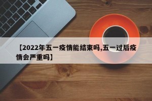 【2022年五一疫情能结束吗,五一过后疫情会严重吗】