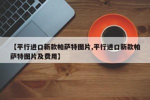 【平行进口新款帕萨特图片,平行进口新款帕萨特图片及费用】
