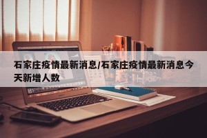 石家庄疫情最新消息/石家庄疫情最新消息今天新增人数