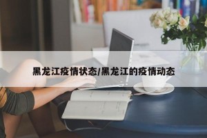 黑龙江疫情状态/黑龙江的疫情动态