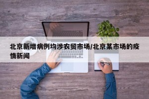 北京新增病例均涉农贸市场/北京某市场的疫情新闻