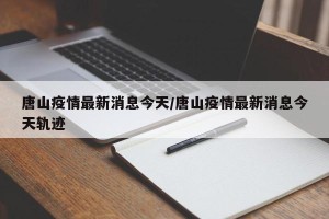 唐山疫情最新消息今天/唐山疫情最新消息今天轨迹