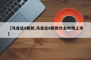 【马自达6新款,马自达6新款什么时候上市】