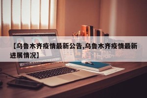 【乌鲁木齐疫情最新公告,乌鲁木齐疫情最新进展情况】