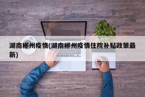 湖南郴州疫情(湖南郴州疫情住院补贴政策最新)