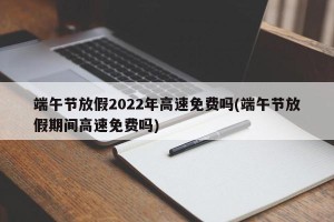 端午节放假2022年高速免费吗(端午节放假期间高速免费吗)