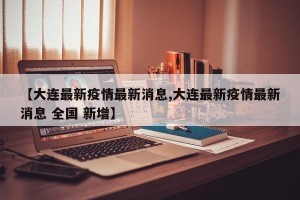 【大连最新疫情最新消息,大连最新疫情最新消息 全国 新增】