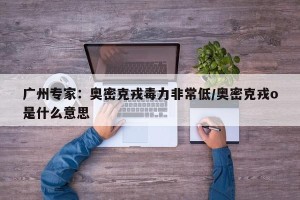 广州专家：奥密克戎毒力非常低/奥密克戎o是什么意思