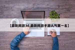【最新网游3d,最新网游手游人气第一名】