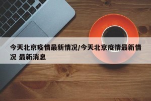 今天北京疫情最新情况/今天北京疫情最新情况 最新消息