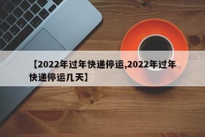 【2022年过年快递停运,2022年过年快递停运几天】