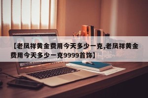 【老凤祥黄金费用今天多少一克,老凤祥黄金费用今天多少一克9999首饰】