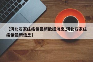 【河北石家庄疫情最新数据消息,河北石家庄疫情最新信息】