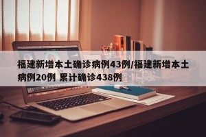 福建新增本土确诊病例43例/福建新增本土病例20例 累计确诊438例