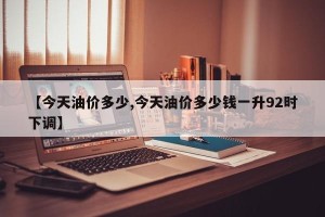 【今天油价多少,今天油价多少钱一升92时下调】