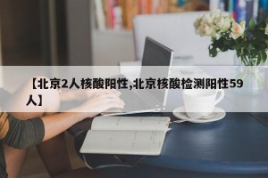 【北京2人核酸阳性,北京核酸检测阳性59人】