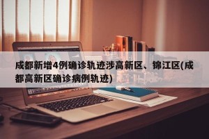成都新增4例确诊轨迹涉高新区、锦江区(成都高新区确诊病例轨迹)