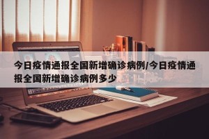 今日疫情通报全国新增确诊病例/今日疫情通报全国新增确诊病例多少