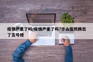 疫情严重了吗/疫情严重了吗?华山医院腾出了五号楼