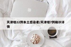 天津增22例本土感染者/天津增7例确诊详情