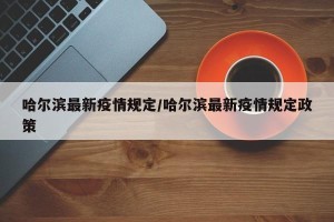 哈尔滨最新疫情规定/哈尔滨最新疫情规定政策