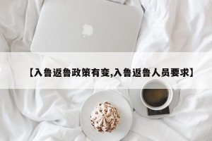 【入鲁返鲁政策有变,入鲁返鲁人员要求】