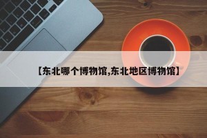 【东北哪个博物馆,东北地区博物馆】