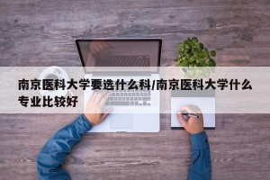 南京医科大学要选什么科/南京医科大学什么专业比较好