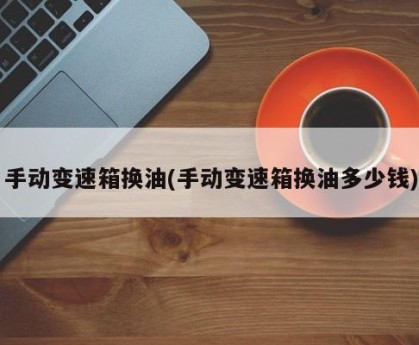 手动变速箱换油(手动变速箱换油多少钱)