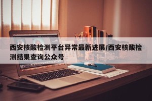 西安核酸检测平台异常最新进展/西安核酸检测结果查询公众号