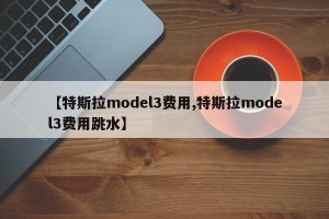 【特斯拉model3费用,特斯拉model3费用跳水】