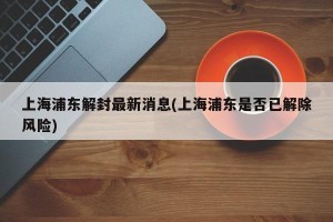 上海浦东解封最新消息(上海浦东是否已解除风险)