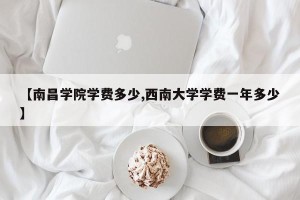 【南昌学院学费多少,西南大学学费一年多少】