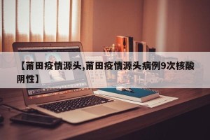 【莆田疫情源头,莆田疫情源头病例9次核酸阴性】