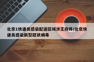 北京1快递员感染配送区域涉王府井/北京快递员感染新型冠状病毒