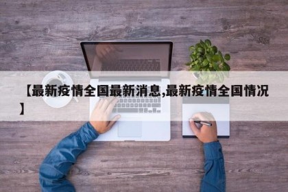 【最新疫情全国最新消息,最新疫情全国情况】