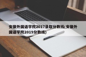 安徽外国语学院2017录取分数线(安徽外国语学院2019分数线)