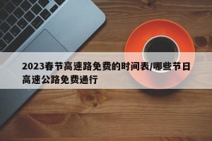 2023春节高速路免费的时间表/哪些节日高速公路免费通行